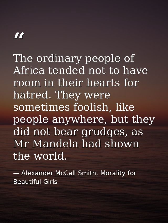 The ordinary people of Africa tended not to have room in their hearts for hatred. They were sometimes foolish, like peop — Alexander McCall Smith, Morality for Beautiful Girls