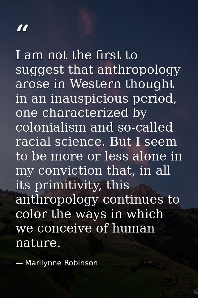 I am not the first to suggest that anthropology arose in Western thought in an inauspicious period, one characterized by — Marilynne Robinson