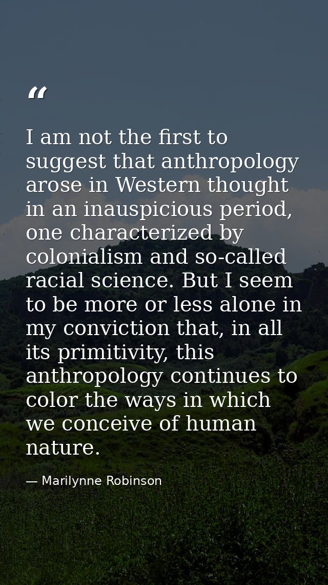 I am not the first to suggest that anthropology arose in Western thought in an inauspicious period, one characterized by — Marilynne Robinson