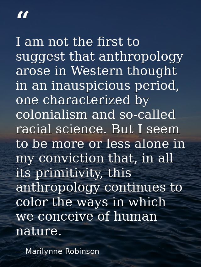 I am not the first to suggest that anthropology arose in Western thought in an inauspicious period, one characterized by — Marilynne Robinson