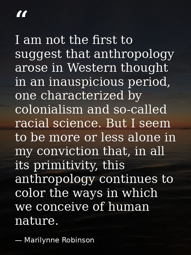 I am not the first to suggest that anthropology arose in Western thought in an inauspicious period, one characterized by — Marilynne Robinson