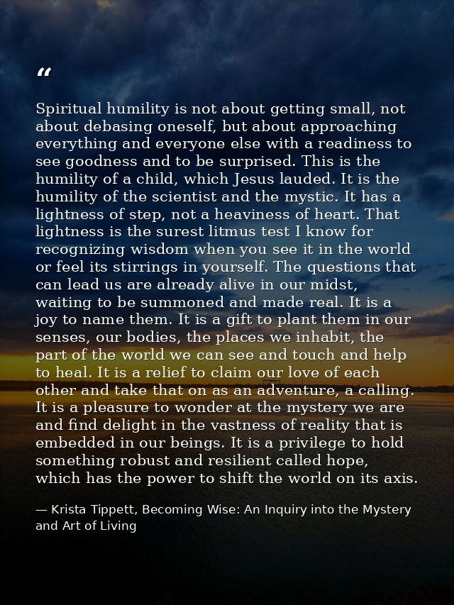 Spiritual humility is not about getting small, not about debasing oneself, but about approaching everything and everyone — Krista Tippett, Becoming Wise: An Inquiry into the Mystery and Art of Living