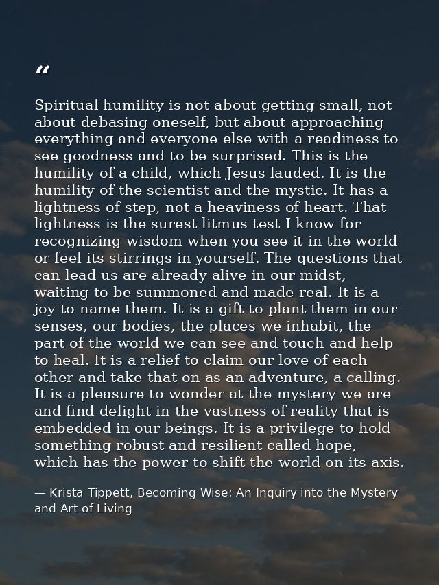 Spiritual humility is not about getting small, not about debasing oneself, but about approaching everything and everyone — Krista Tippett, Becoming Wise: An Inquiry into the Mystery and Art of Living