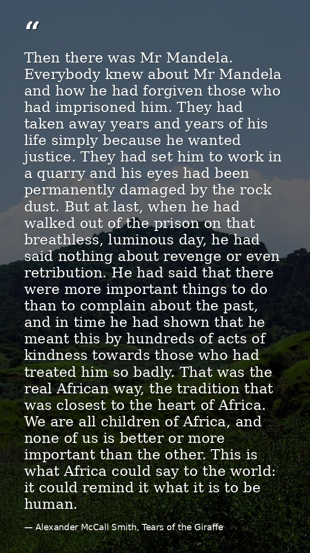 Then there was Mr Mandela. Everybody knew about Mr Mandela and how he had forgiven those who had imprisoned him. They ha — Alexander McCall Smith, Tears of the Giraffe