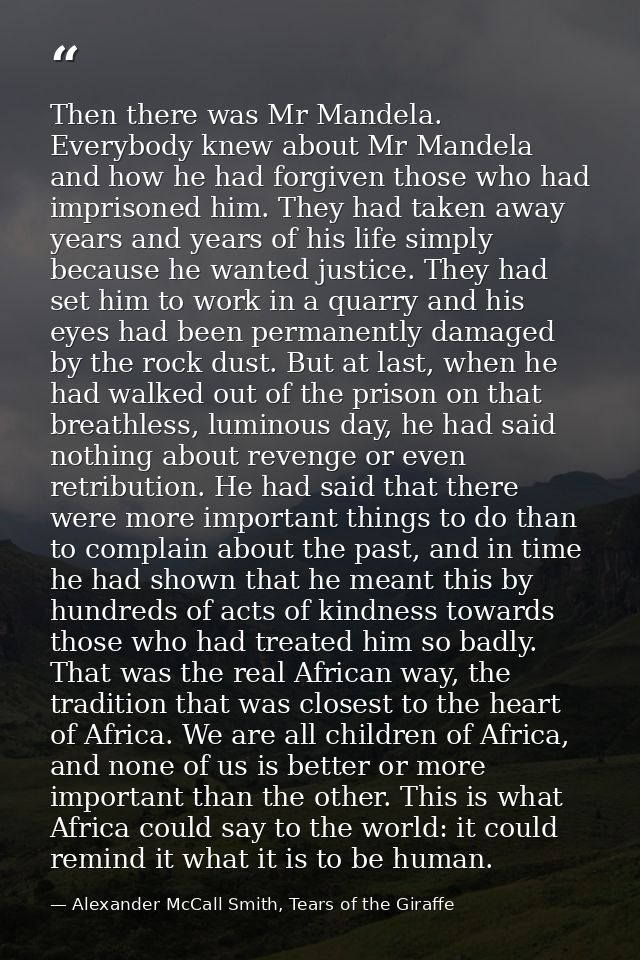 Then there was Mr Mandela. Everybody knew about Mr Mandela and how he had forgiven those who had imprisoned him. They ha — Alexander McCall Smith, Tears of the Giraffe