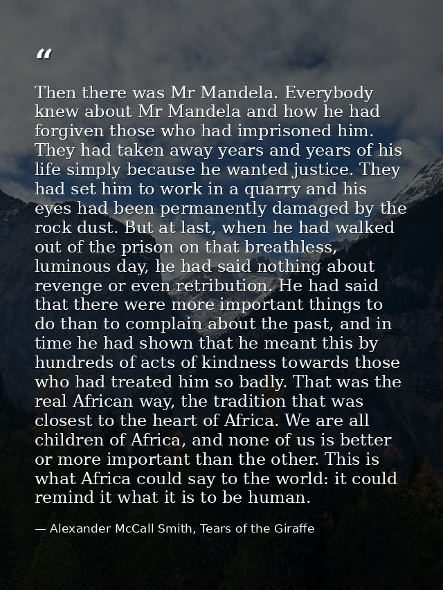 Then there was Mr Mandela. Everybody knew about Mr Mandela and how he had forgiven those who had imprisoned him. They ha — Alexander McCall Smith, Tears of the Giraffe