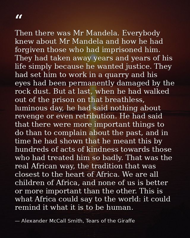 Then there was Mr Mandela. Everybody knew about Mr Mandela and how he had forgiven those who had imprisoned him. They ha — Alexander McCall Smith, Tears of the Giraffe