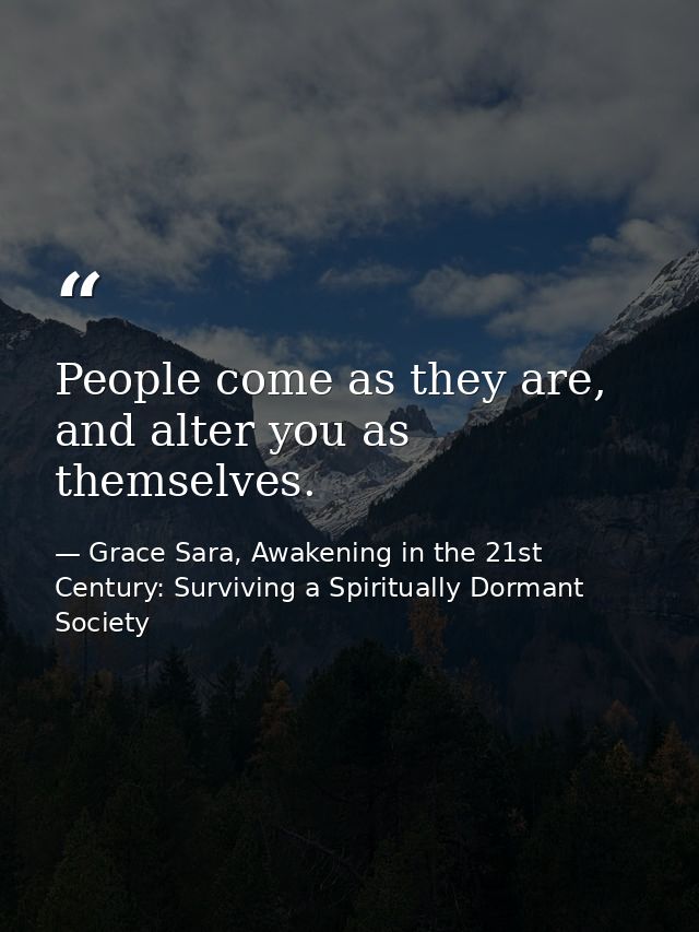 People come as they are, and alter you as themselves. — Grace Sara, Awakening in the 21st Century: Surviving a Spiritually Dormant Society