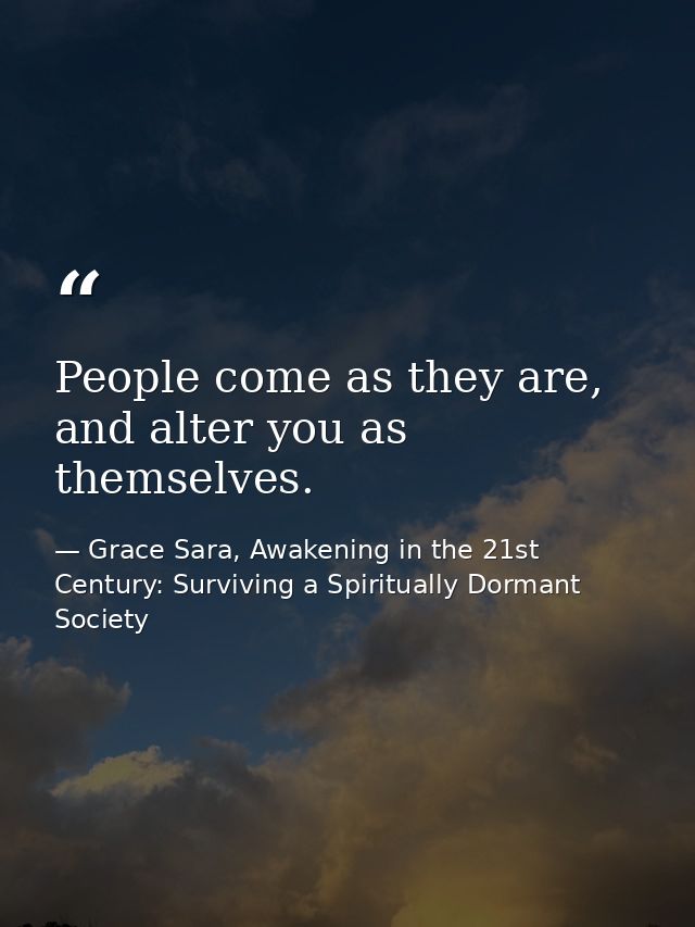 People come as they are, and alter you as themselves. — Grace Sara, Awakening in the 21st Century: Surviving a Spiritually Dormant Society
