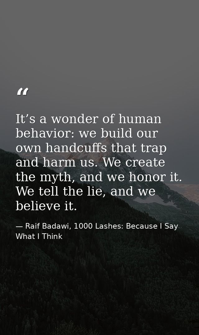 It’s a wonder of human behavior: we build our own handcuffs that trap and harm us. We create the myth, and we honor it.  — Raif Badawi, 1000 Lashes: Because I Say What I Think