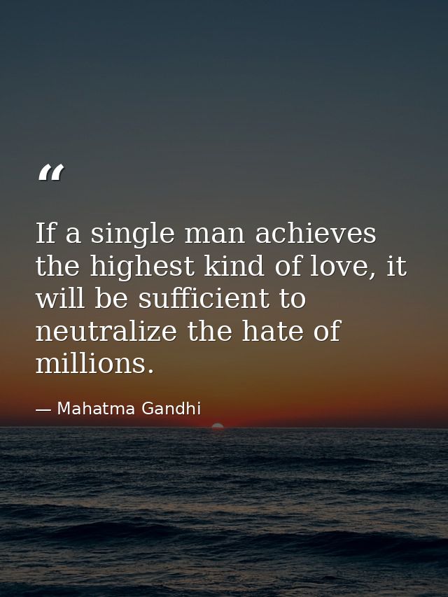 If a single man achieves the highest kind of love, it will be sufficient to neutralize the hate of millions. — Mahatma Gandhi