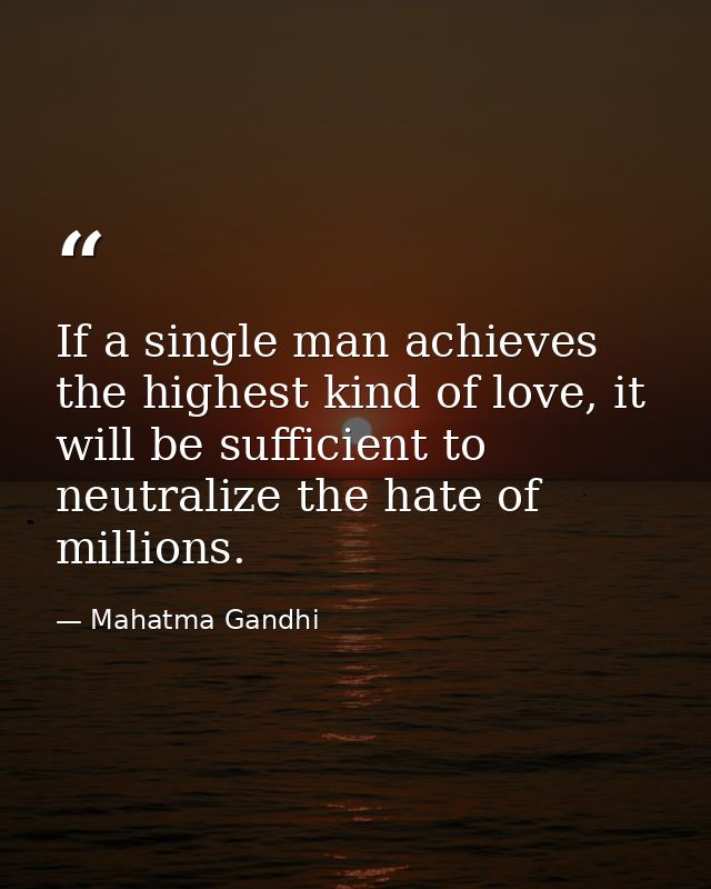 If a single man achieves the highest kind of love, it will be sufficient to neutralize the hate of millions. — Mahatma Gandhi