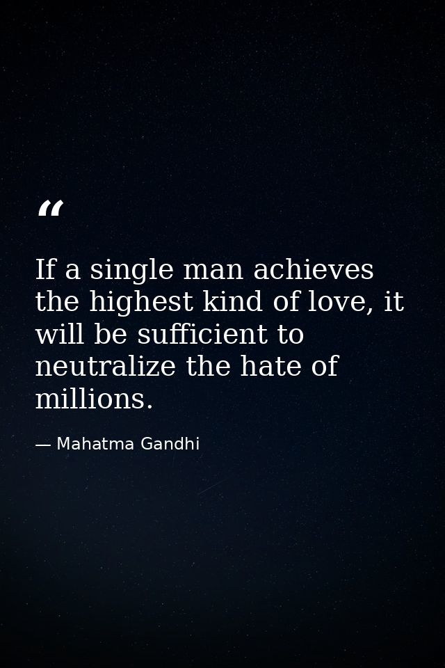 If a single man achieves the highest kind of love, it will be sufficient to neutralize the hate of millions. — Mahatma Gandhi