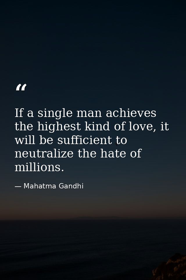 If a single man achieves the highest kind of love, it will be sufficient to neutralize the hate of millions. — Mahatma Gandhi