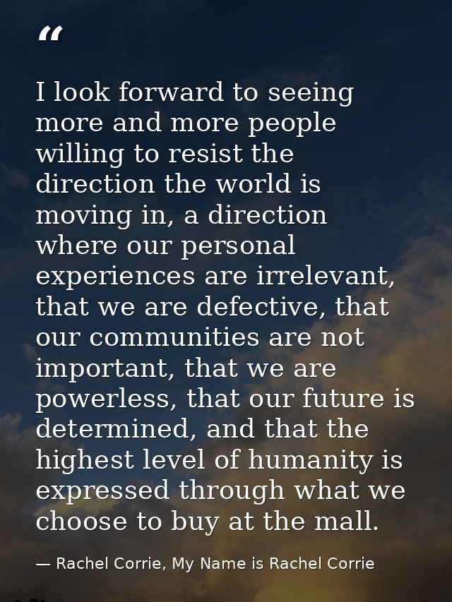 I look forward to seeing more and more people willing to resist the direction the world is moving in, a direction where  — Rachel Corrie, My Name is Rachel Corrie