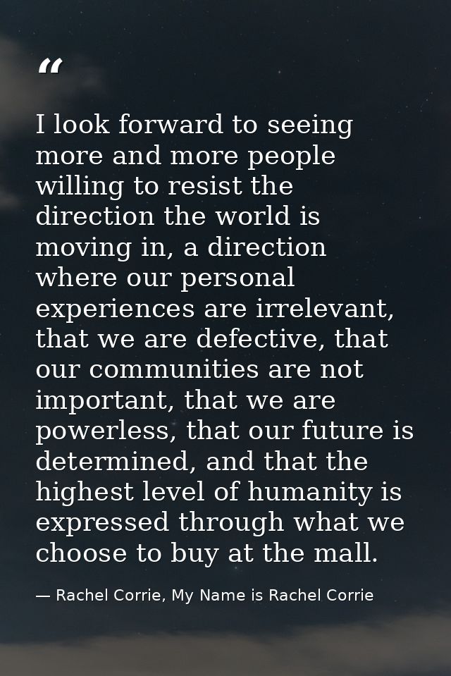 I look forward to seeing more and more people willing to resist the direction the world is moving in, a direction where  — Rachel Corrie, My Name is Rachel Corrie