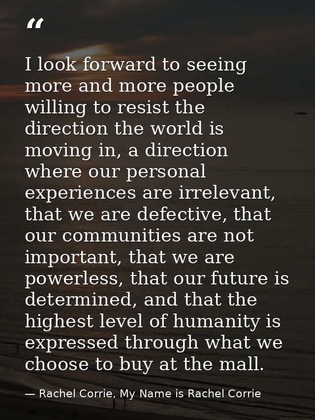 I look forward to seeing more and more people willing to resist the direction the world is moving in, a direction where  — Rachel Corrie, My Name is Rachel Corrie