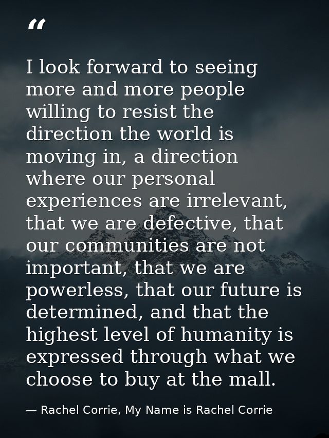 I look forward to seeing more and more people willing to resist the direction the world is moving in, a direction where  — Rachel Corrie, My Name is Rachel Corrie