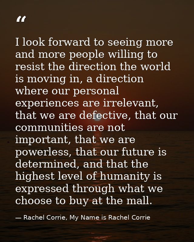 I look forward to seeing more and more people willing to resist the direction the world is moving in, a direction where  — Rachel Corrie, My Name is Rachel Corrie
