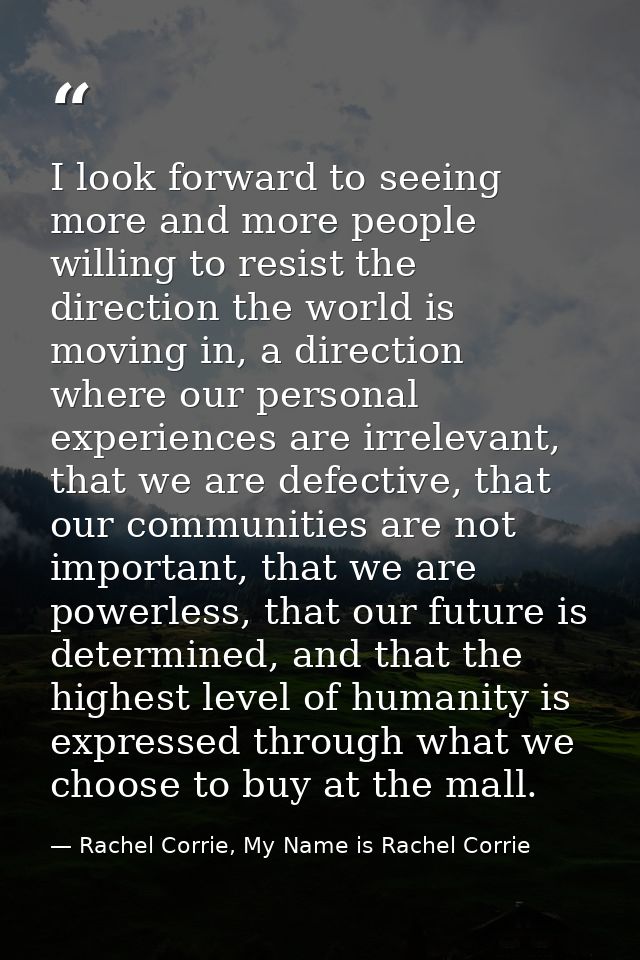 I look forward to seeing more and more people willing to resist the direction the world is moving in, a direction where  — Rachel Corrie, My Name is Rachel Corrie