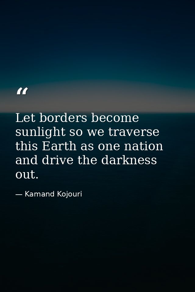 Let borders become sunlight so we traverse this Earth as one nation and drive the darkness out. — Kamand Kojouri