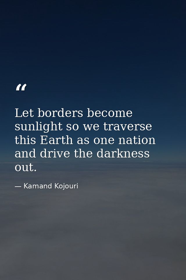 Let borders become sunlight so we traverse this Earth as one nation and drive the darkness out. — Kamand Kojouri