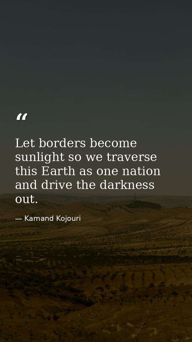 Let borders become sunlight so we traverse this Earth as one nation and drive the darkness out. — Kamand Kojouri
