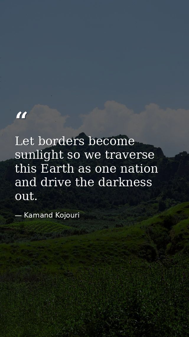Let borders become sunlight so we traverse this Earth as one nation and drive the darkness out. — Kamand Kojouri