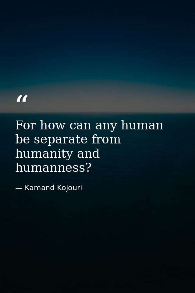 For how can any human be separate from humanity and humanness? — Kamand Kojouri