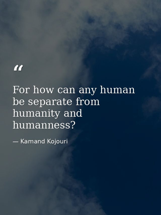 For how can any human be separate from humanity and humanness? — Kamand Kojouri