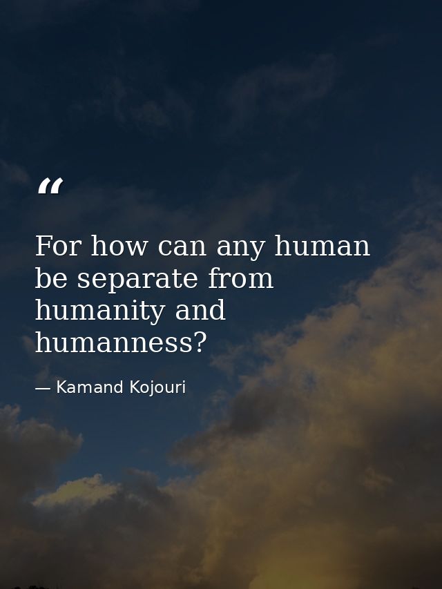 For how can any human be separate from humanity and humanness? — Kamand Kojouri