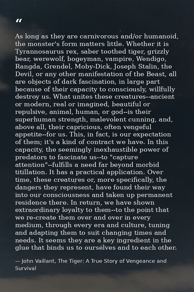 As long as they are carnivorous and/or humanoid, the monster's form matters little. Whether it is Tyrannosaurus rex, sab — John Vaillant, The Tiger: A True Story of Vengeance and Survival
