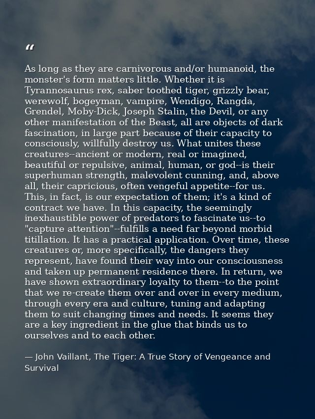 As long as they are carnivorous and/or humanoid, the monster's form matters little. Whether it is Tyrannosaurus rex, sab — John Vaillant, The Tiger: A True Story of Vengeance and Survival