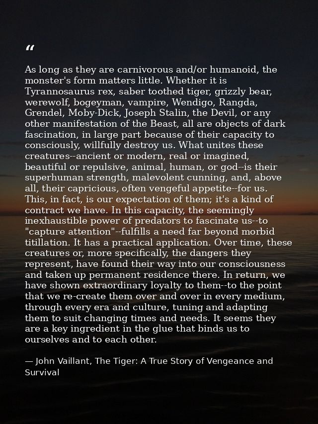 As long as they are carnivorous and/or humanoid, the monster's form matters little. Whether it is Tyrannosaurus rex, sab — John Vaillant, The Tiger: A True Story of Vengeance and Survival