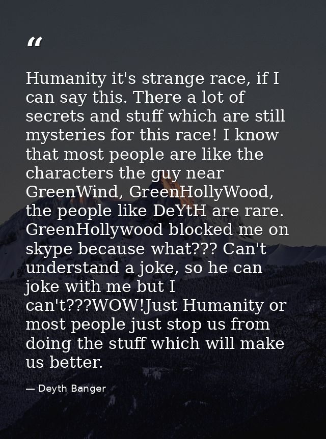 Humanity it's strange race, if I can say this. There a lot of secrets and stuff which are still mysteries for this race! — Deyth Banger