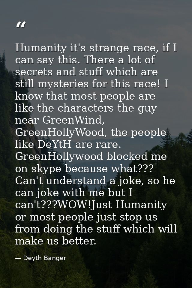 Humanity it's strange race, if I can say this. There a lot of secrets and stuff which are still mysteries for this race! — Deyth Banger