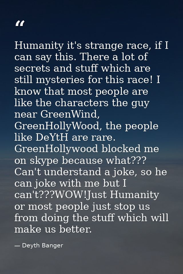 Humanity it's strange race, if I can say this. There a lot of secrets and stuff which are still mysteries for this race! — Deyth Banger