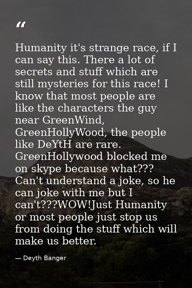 Humanity it's strange race, if I can say this. There a lot of secrets and stuff which are still mysteries for this race! — Deyth Banger