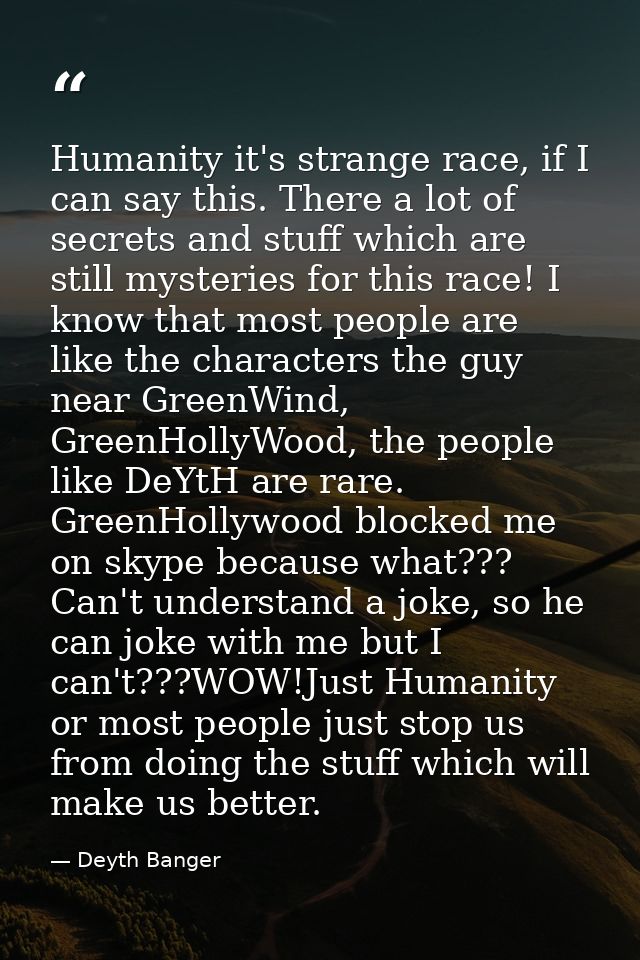 Humanity it's strange race, if I can say this. There a lot of secrets and stuff which are still mysteries for this race! — Deyth Banger