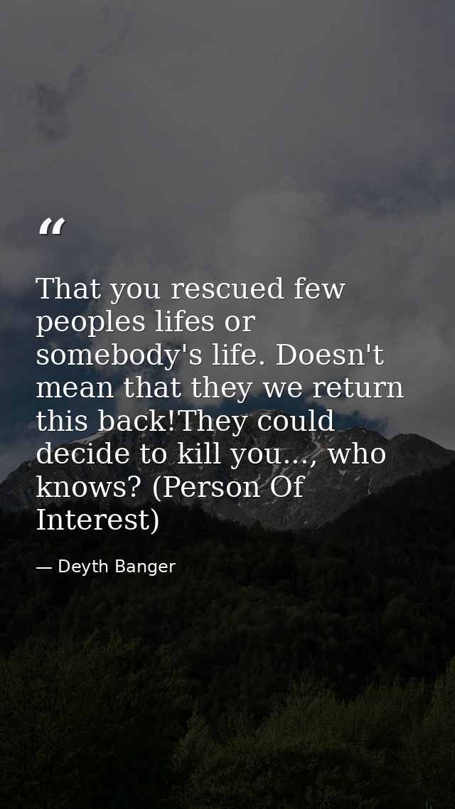 That you rescued few peoples lifes or somebody's life. Doesn't mean that they we return this back!They could decide to k — Deyth Banger