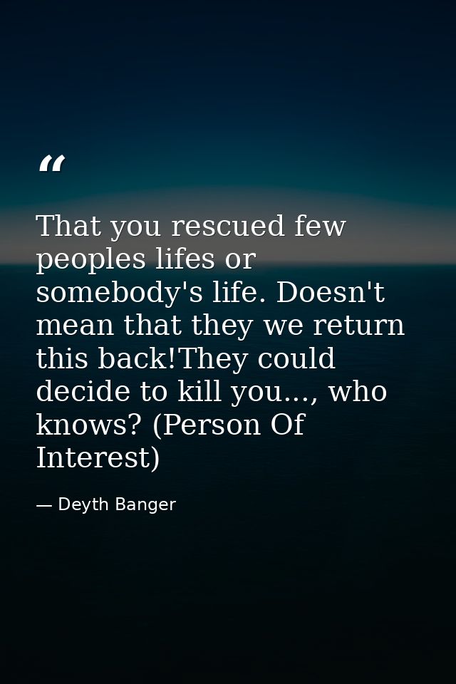 That you rescued few peoples lifes or somebody's life. Doesn't mean that they we return this back!They could decide to k — Deyth Banger