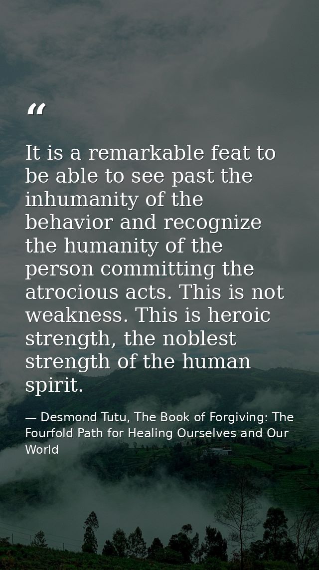 It is a remarkable feat to be able to see past the inhumanity of the behavior and recognize the humanity of the person c — Desmond Tutu, The Book of Forgiving: The Fourfold Path for Healing Ourselves and Our World
