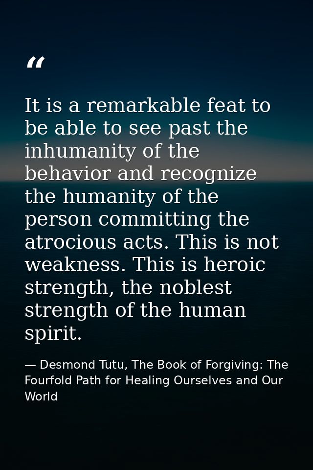 It is a remarkable feat to be able to see past the inhumanity of the behavior and recognize the humanity of the person c — Desmond Tutu, The Book of Forgiving: The Fourfold Path for Healing Ourselves and Our World