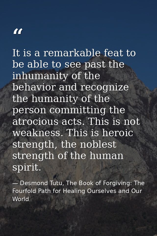 It is a remarkable feat to be able to see past the inhumanity of the behavior and recognize the humanity of the person c — Desmond Tutu, The Book of Forgiving: The Fourfold Path for Healing Ourselves and Our World