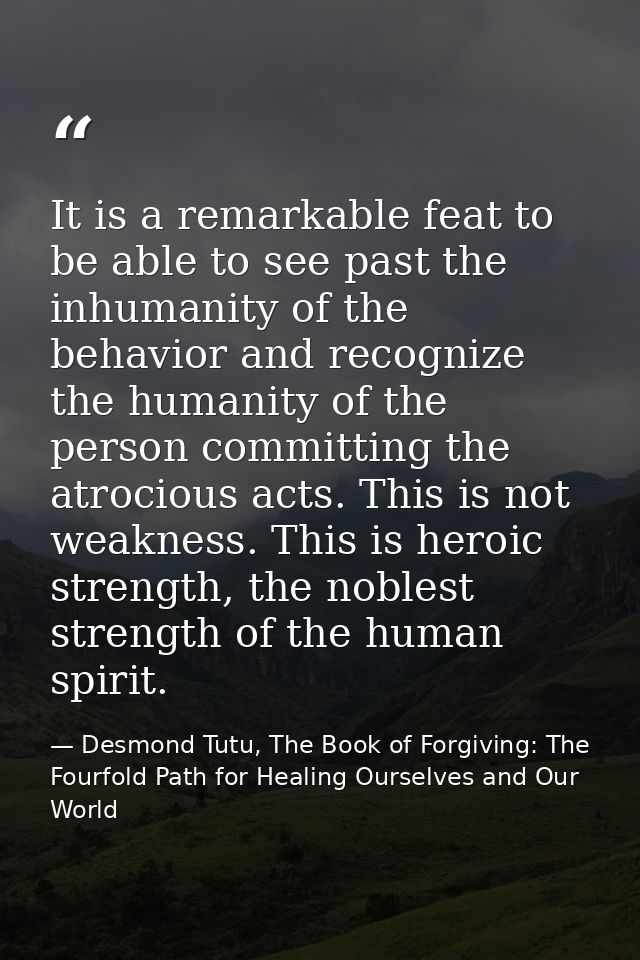 It is a remarkable feat to be able to see past the inhumanity of the behavior and recognize the humanity of the person c — Desmond Tutu, The Book of Forgiving: The Fourfold Path for Healing Ourselves and Our World