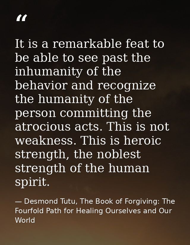 It is a remarkable feat to be able to see past the inhumanity of the behavior and recognize the humanity of the person c — Desmond Tutu, The Book of Forgiving: The Fourfold Path for Healing Ourselves and Our World
