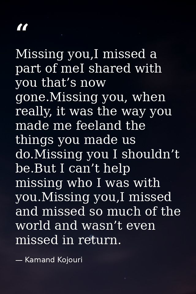Missing you,I missed a part of meI shared with you that’s now gone.Missing you, when really, it was the way you made me  — Kamand Kojouri