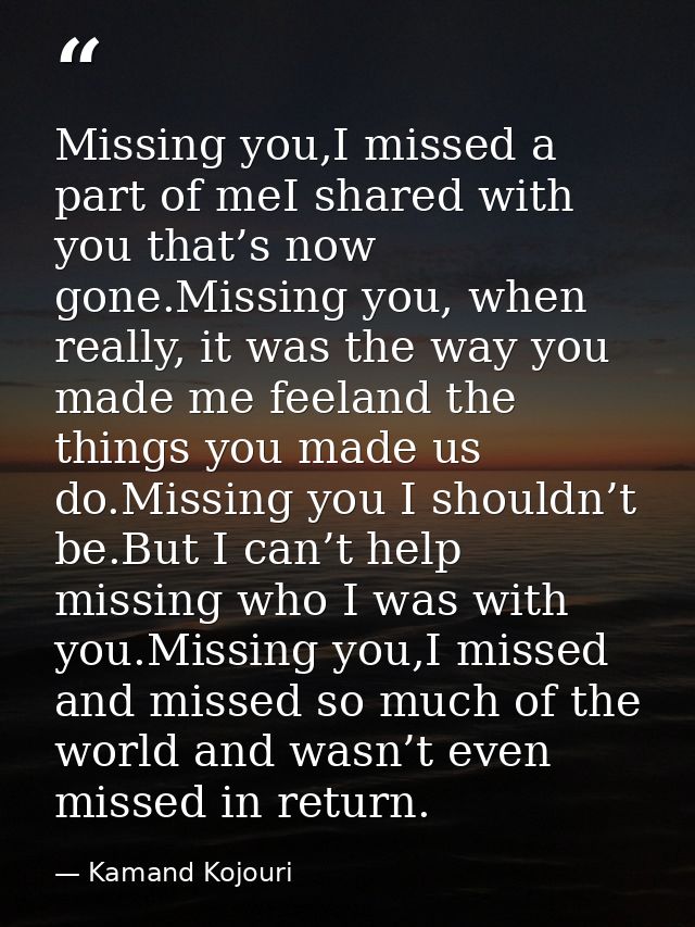 Missing you,I missed a part of meI shared with you that’s now gone.Missing you, when really, it was the way you made me  — Kamand Kojouri