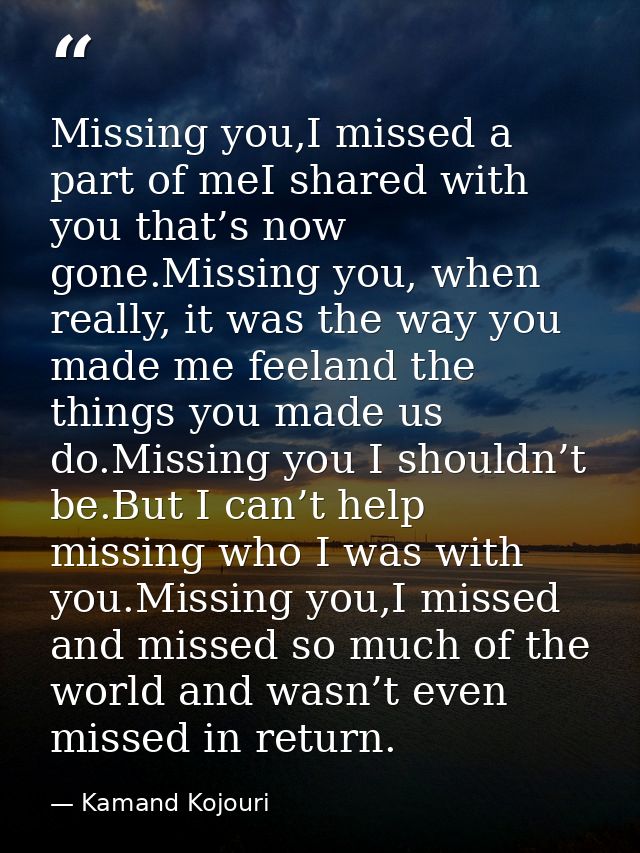 Missing you,I missed a part of meI shared with you that’s now gone.Missing you, when really, it was the way you made me  — Kamand Kojouri