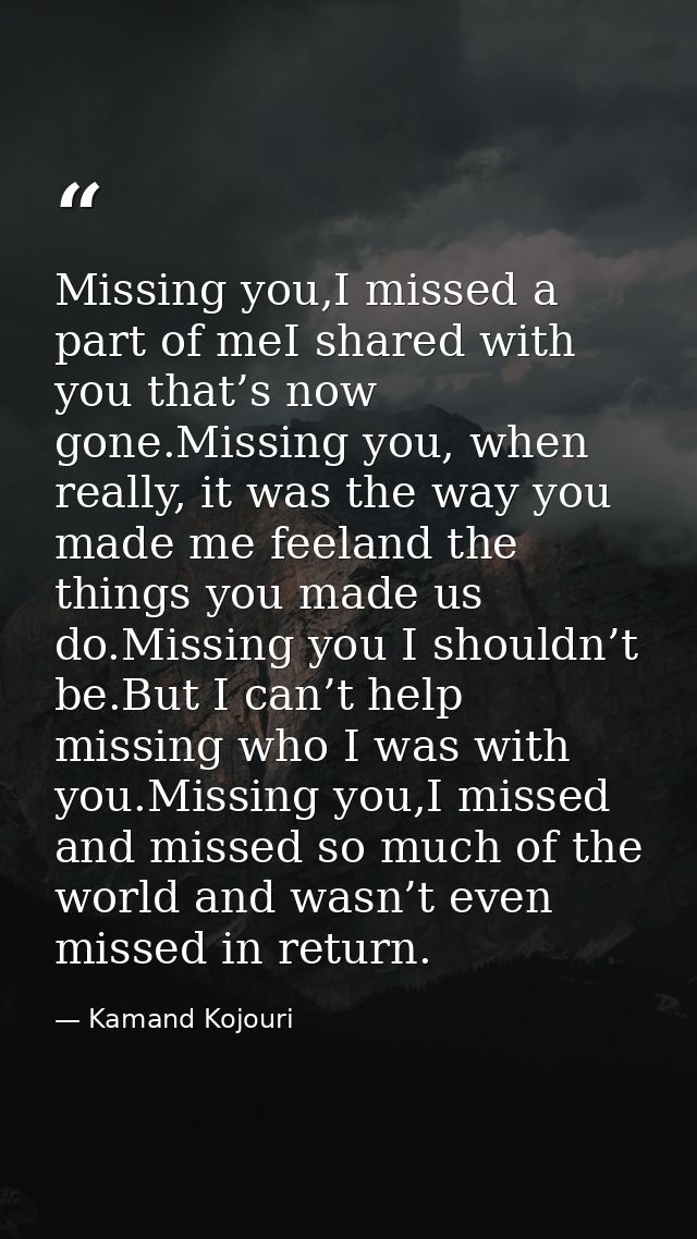 Missing you,I missed a part of meI shared with you that’s now gone.Missing you, when really, it was the way you made me  — Kamand Kojouri